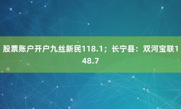 股票账户开户九丝新民118.1；长宁县：双河宝联148.7