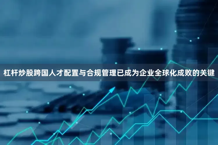 杠杆炒股跨国人才配置与合规管理已成为企业全球化成败的关键